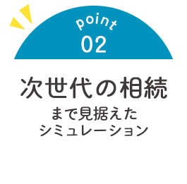 point02 次世代の相続まで見据えた シミュレーション