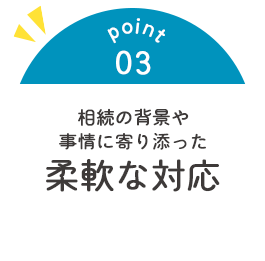 point03 相続の背景や 事情に寄り添った柔軟な対応