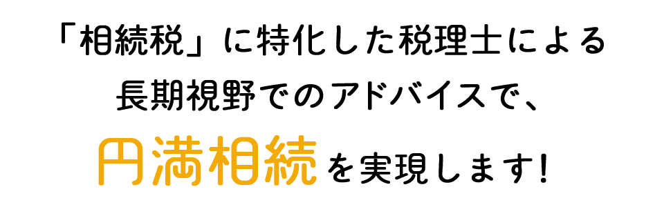 「相続税」に特化した税理士による長期視野でのアドバイスで、円満相続を実現します！